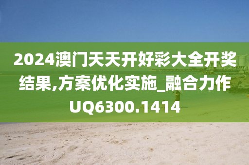 2024澳门天天开好彩大全开奖结果,方案优化实施_融合力作UQ6300.1414