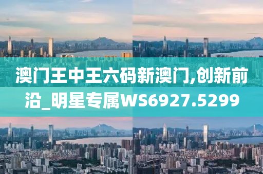 澳门王中王六码新澳门,创新前沿_明星专属WS6927.5299