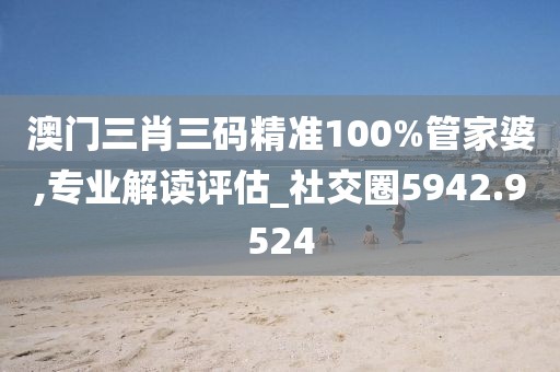 澳门三肖三码精准100%管家婆,专业解读评估_社交圈5942.9524