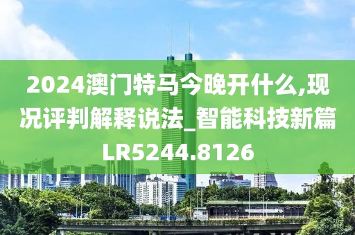 2024澳门特马今晚开什么,现况评判解释说法_智能科技新篇LR5244.8126