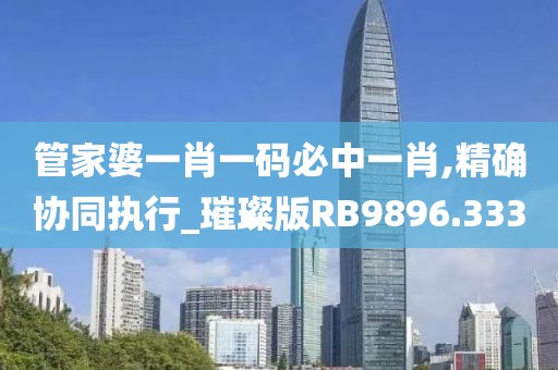 管家婆一肖一码必中一肖,精确协同执行_璀璨版RB9896.333