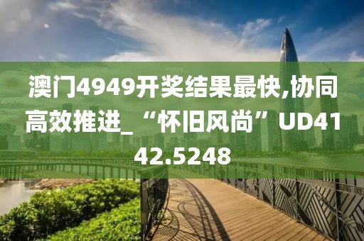 澳门4949开奖结果最快,协同高效推进_“怀旧风尚”UD4142.5248