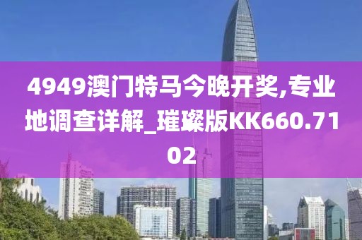 4949澳门特马今晚开奖,专业地调查详解_璀璨版KK660.7102