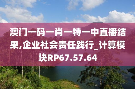 澳门一码一肖一特一中直播结果,企业社会责任践行_计算模块RP67.57.64