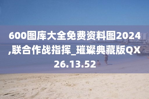 600图库大全免费资料图2024,联合作战指挥_璀璨典藏版QX26.13.52