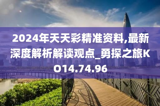 2024年天天彩精准资料,最新深度解析解读观点_勇探之旅KO14.74.96