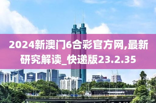 2024新澳门6合彩官方网,最新研究解读_快递版23.2.35