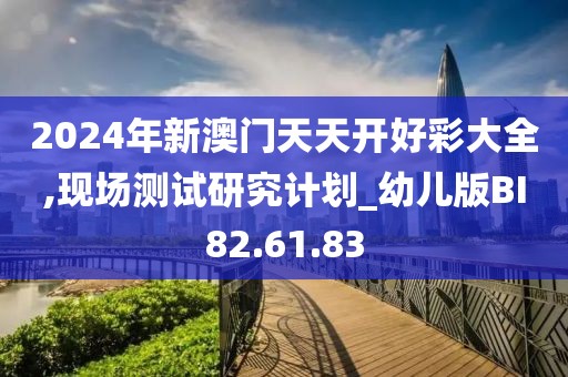 2024年新澳门天天开好彩大全,现场测试研究计划_幼儿版BI82.61.83