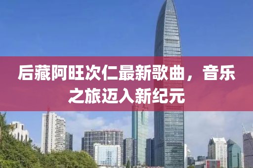 后藏阿旺次仁最新歌曲，音乐之旅迈入新纪元