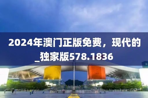 2024年澳门正版免费，现代的_独家版578.1836