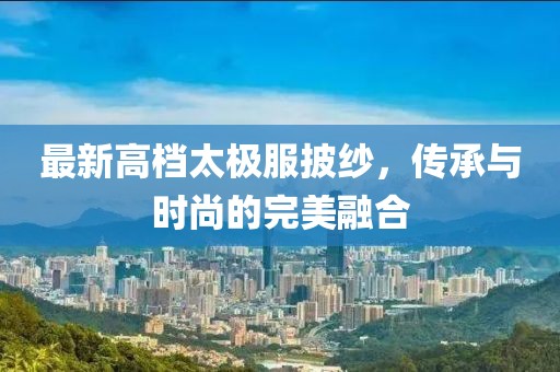 最新高档太极服披纱，传承与时尚的完美融合