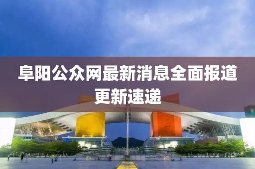 阜阳公众网最新消息全面报道更新速递