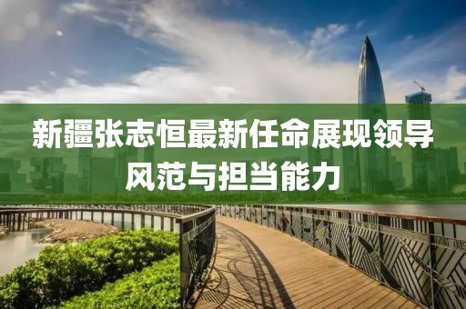 新疆张志恒最新任命展现领导风范与担当能力