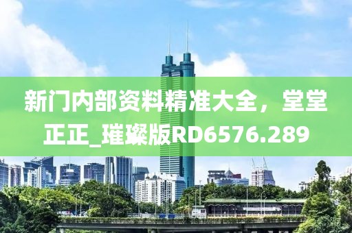 新门内部资料精准大全，堂堂正正_璀璨版RD6576.289