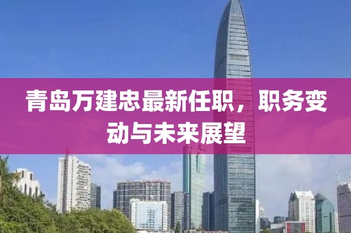 青岛万建忠最新任职，职务变动与未来展望