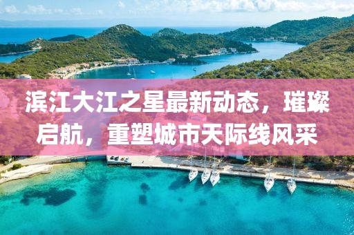 滨江大江之星最新动态，璀璨启航，重塑城市天际线风采