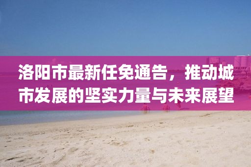 洛阳市最新任免通告，推动城市发展的坚实力量与未来展望