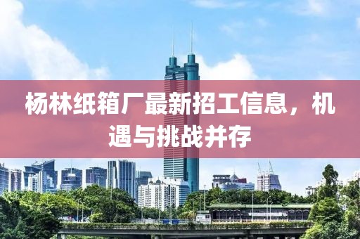 杨林纸箱厂最新招工信息，机遇与挑战并存