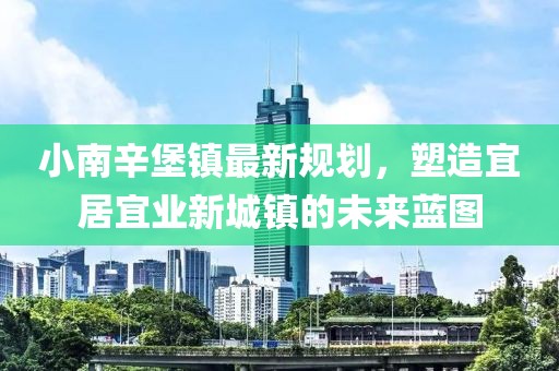 小南辛堡镇最新规划，塑造宜居宜业新城镇的未来蓝图