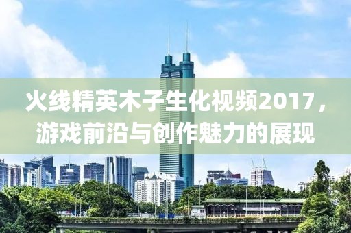 火线精英木子生化视频2017，游戏前沿与创作魅力的展现
