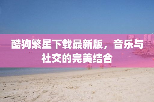 酷狗繁星下载最新版，音乐与社交的完美结合
