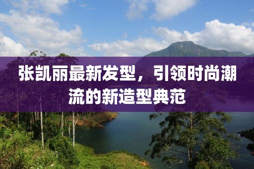 张凯丽最新发型，引领时尚潮流的新造型典范