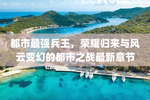 都市最强兵王，荣耀归来与风云变幻的都市之战最新章节