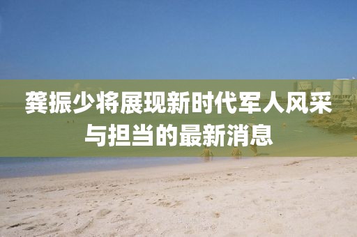 龚振少将展现新时代军人风采与担当的最新消息