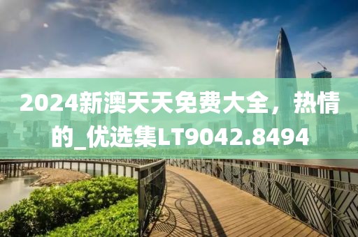 2024新澳天天免费大全，热情的_优选集LT9042.8494