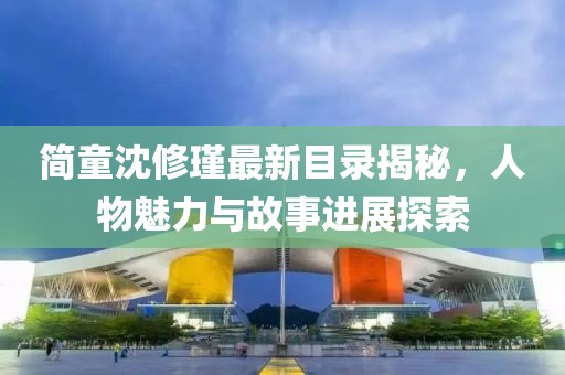 简童沈修瑾最新目录揭秘，人物魅力与故事进展探索