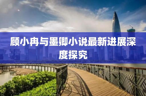 顾小冉与墨卿小说最新进展深度探究