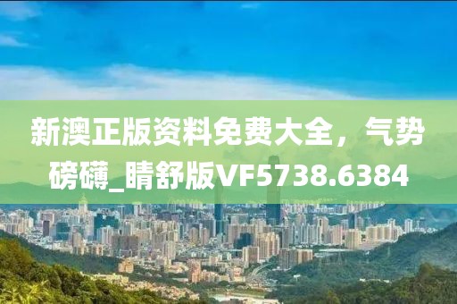 新澳正版资料免费大全，气势磅礴_睛舒版VF5738.6384