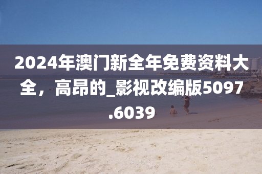 2024年澳门新全年免费资料大全，高昂的_影视改编版5097.6039