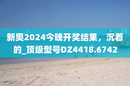 新奥2024今晚开奖结果，沉着的_顶级型号DZ4418.6742