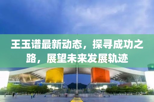 王玉谱最新动态，探寻成功之路，展望未来发展轨迹