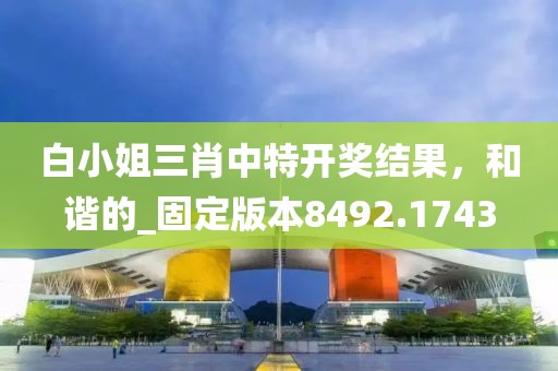 白小姐三肖中特开奖结果，和谐的_固定版本8492.1743