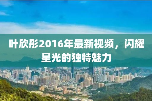 叶欣彤2016年最新视频，闪耀星光的独特魅力