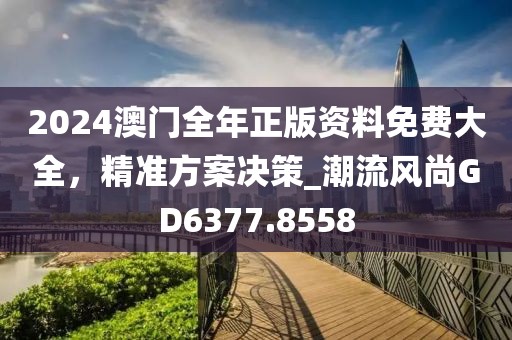 2024澳门全年正版资料免费大全，精准方案决策_潮流风尚GD6377.8558