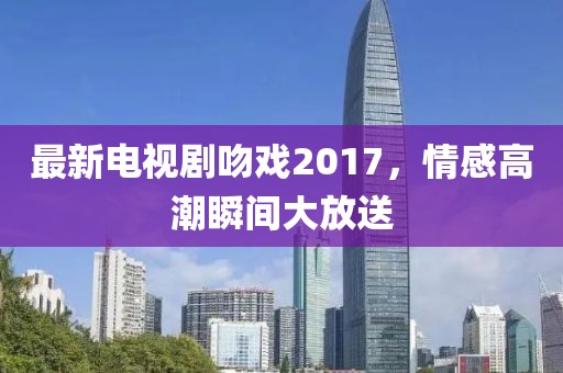 最新电视剧吻戏2017，情感高潮瞬间大放送