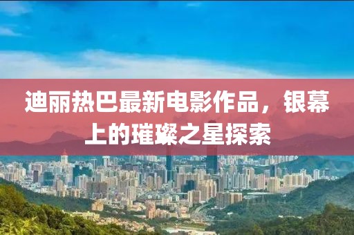 迪丽热巴最新电影作品，银幕上的璀璨之星探索