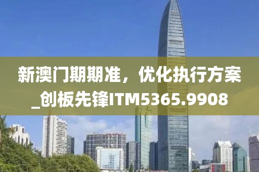 新澳门期期准，优化执行方案_创板先锋ITM5365.9908