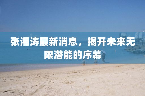 张湘涛最新消息，揭开未来无限潜能的序幕