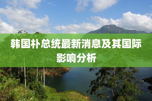 韩国朴总统最新消息及其国际影响分析