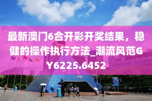 最新澳门6合开彩开奖结果，稳健的操作执行方法_潮流风范GY6225.6452