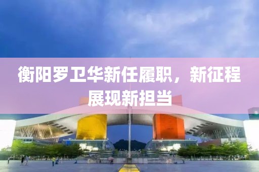 衡阳罗卫华新任履职，新征程展现新担当