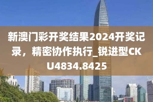 新澳门彩开奖结果2024开奖记录，精密协作执行_锐进型CKU4834.8425