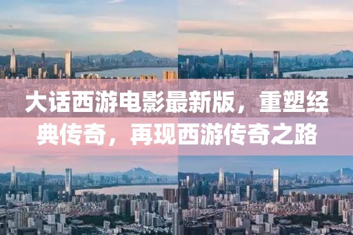 大话西游电影最新版，重塑经典传奇，再现西游传奇之路