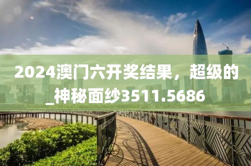 2024澳门六开奖结果，超级的_神秘面纱3511.5686