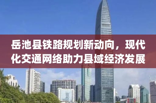 岳池县铁路规划新动向，现代化交通网络助力县域经济发展