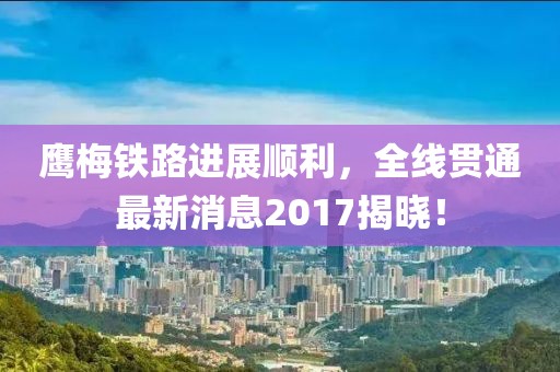 鹰梅铁路进展顺利，全线贯通最新消息2017揭晓！
